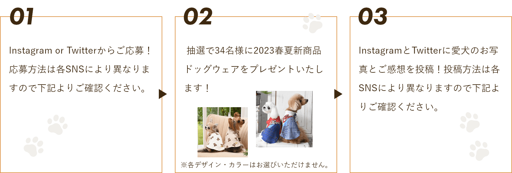 1.Instagram or Twitterからご応募！応募方法は各SNSにより異なりますので下記よりご確認ください2. 抽選で34名様に2023春夏新商品ドッグウェアをプレゼントいたします！3.InstagramとTwitterに愛犬のお写真とご感想を投稿！投稿方法は各SNSにより異なりますので下記よりご確認ください