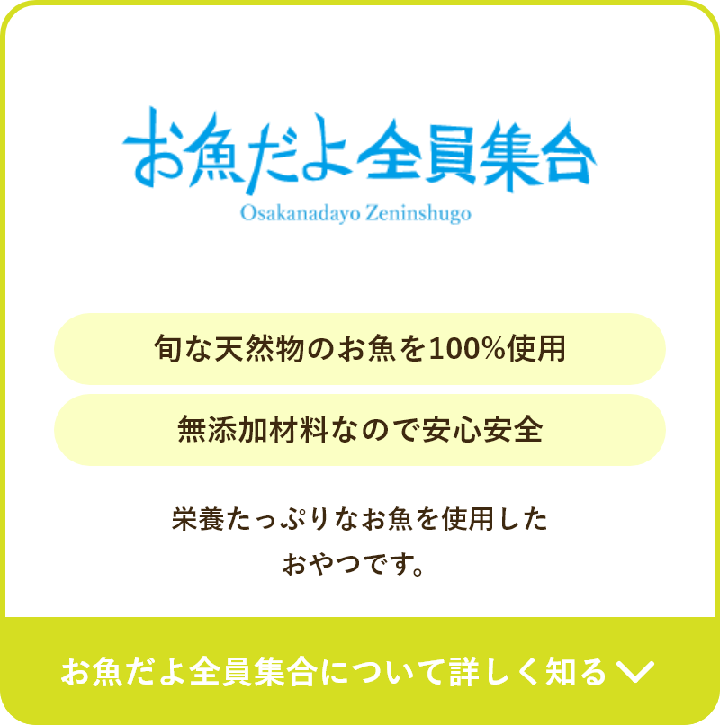 旬な天然物のお魚を100%使用 無添加材料なので安心安全 栄養たっぷりなお魚を使用した おやつです。お魚だよ全員集合について詳しく知る