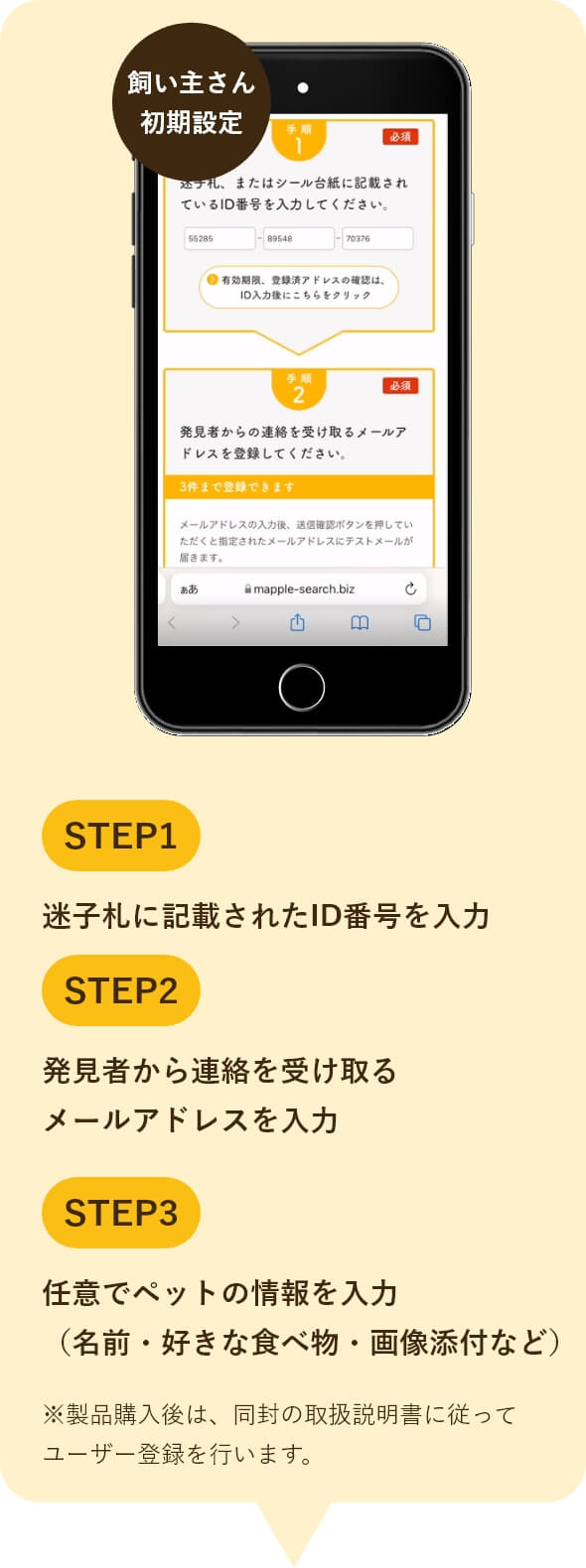 1迷子札に記載されたID番号を入力 2発見者から連絡を受け取る メールアドレスを入力 3任意でペットの情報を入力 （名前・好きな食べ物・画像添付など）
