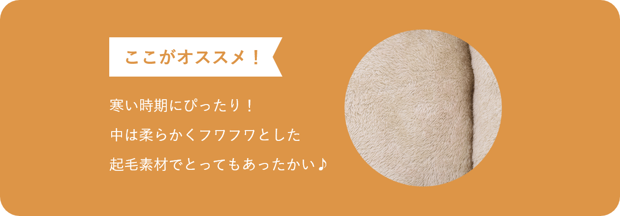 ここがオススメ 寒い時期にぴったり! 中は柔らかくフワフワとした 起毛素材でとってもあったかい♪