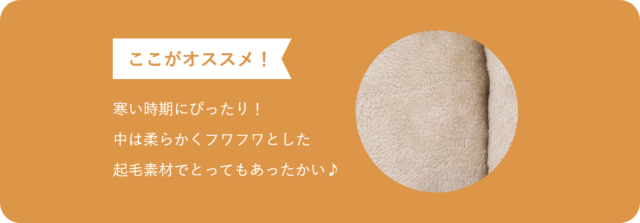 ここがオススメ 寒い時期にぴったり！ 中は柔らかくフワフワとした 起毛素材でとってもあったかい♪