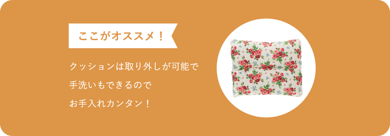 ここがオススメ クッションは取り外しが可能で 手洗いもできるので お手入れカンタン!