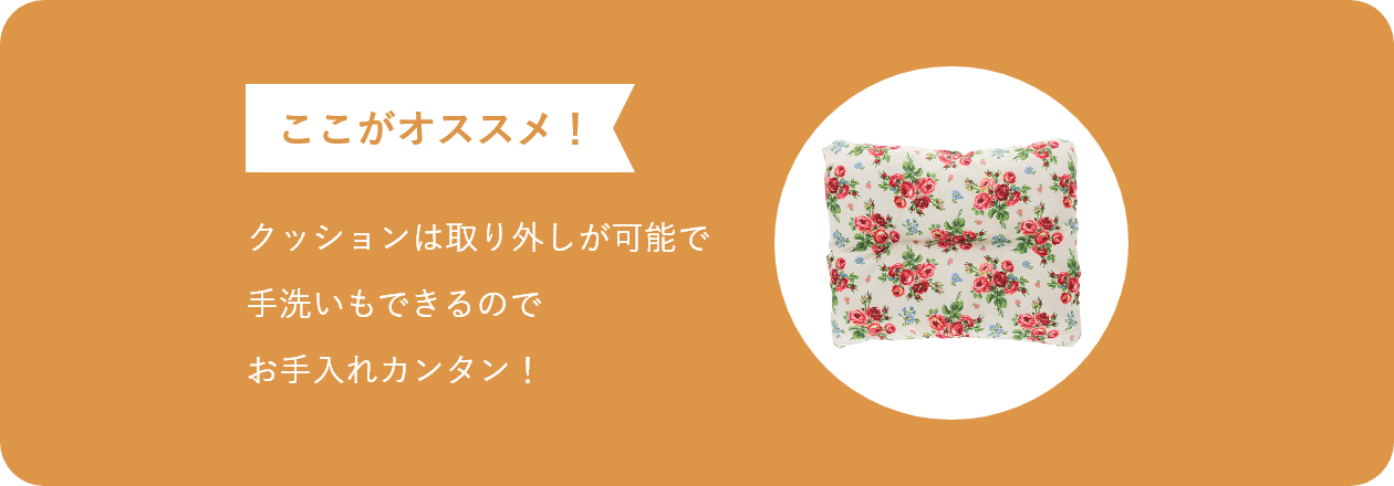 ここがオススメ クッションは取り外しが可能で 手洗いもできるので お手入れカンタン！