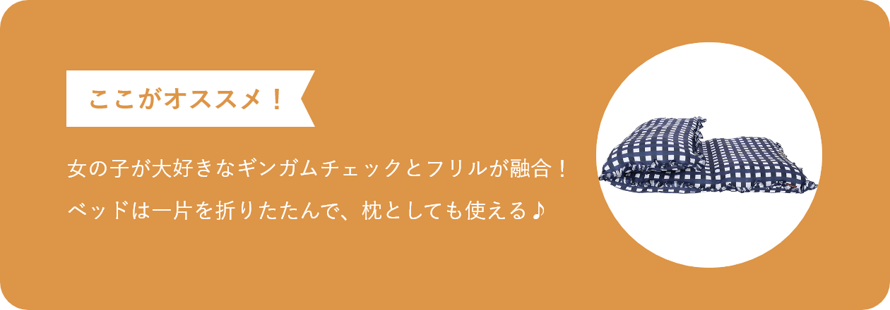 ここがオススメ 女の子が大好きなギンガムチェックとフリルが融合! ベッドは一片を折りたたんで、枕としても使える♪