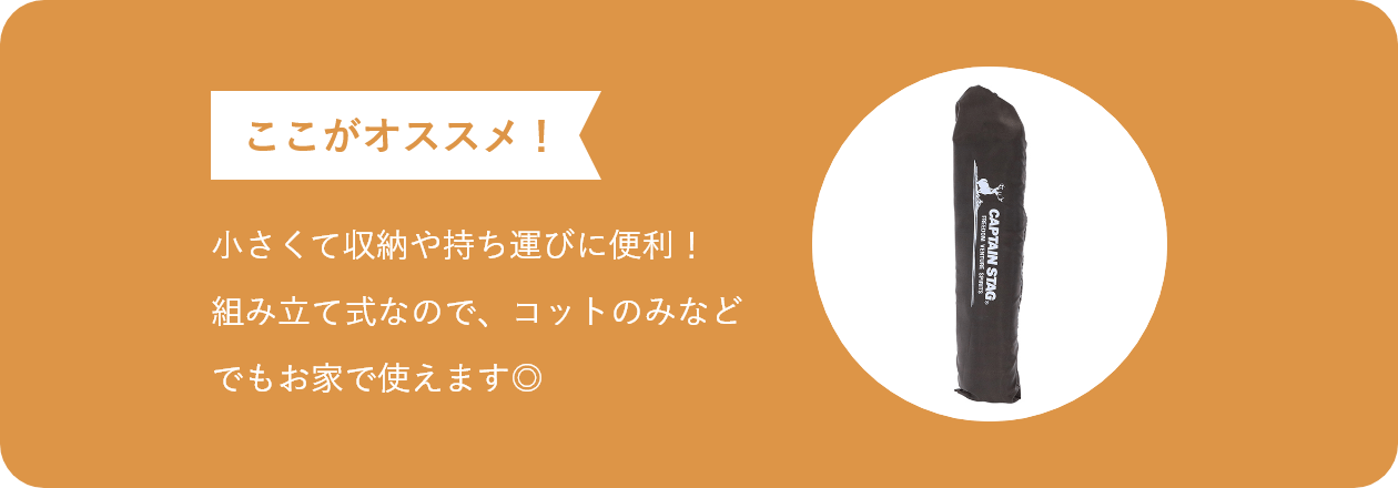 ここがオススメ 小さくて収納や持ち運びに便利! 組み立て式なので、コットのみなど でもお家で使えます◎