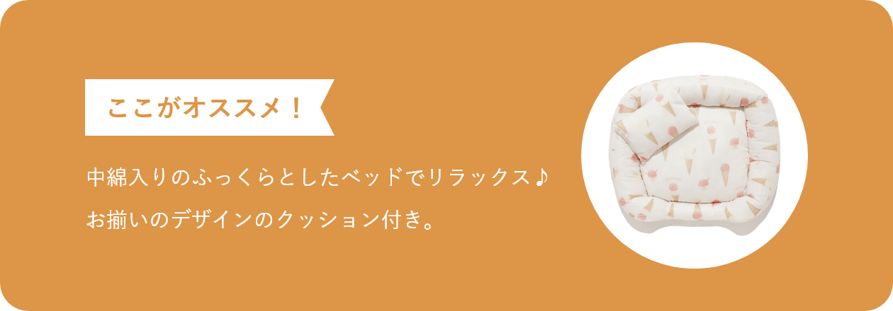ここがオススメ 中綿入りのふっくらとしたベッドでリラックス♪お揃いのデザインのクッション付き。