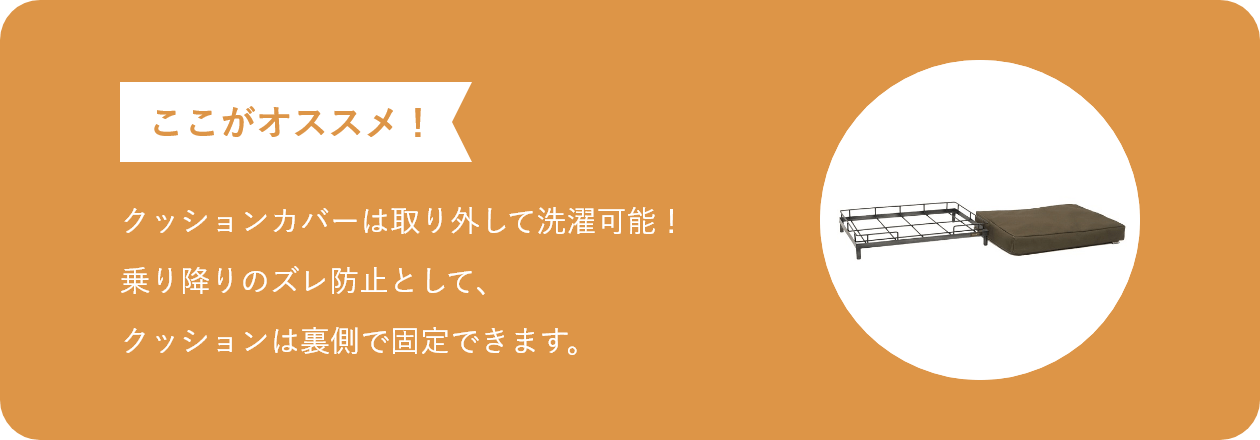 ここがオススメ クッションカバーは取り外して洗濯可能!乗り降りのズレ防止として、クッションは裏側で固定できます。