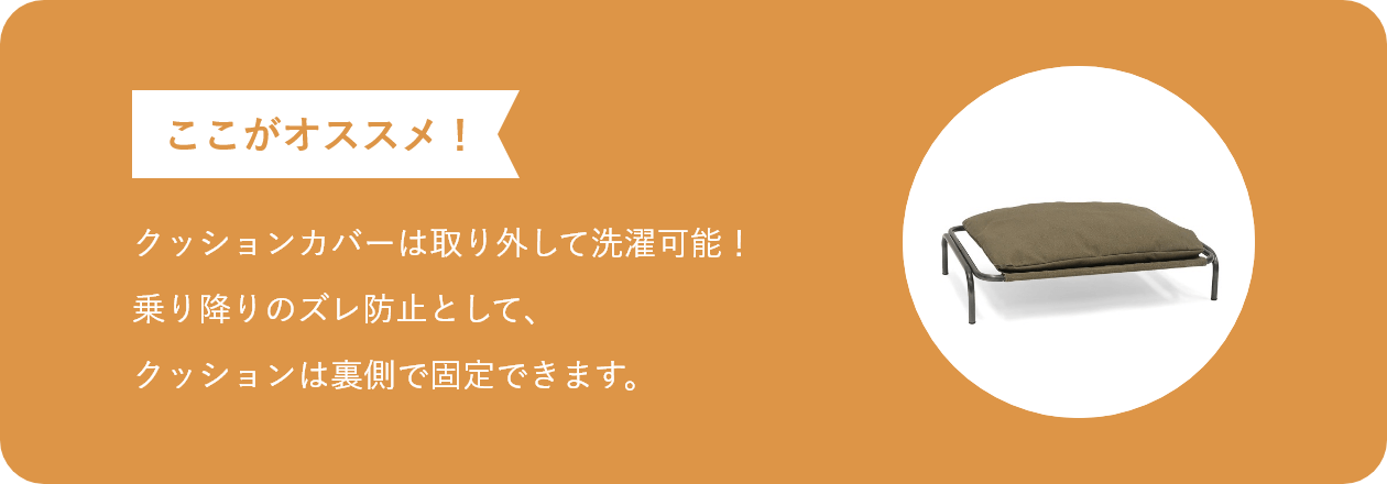 ここがオススメ クッションカバーは取り外して洗濯可能!乗り降りのズレ防止として、クッションは裏側で固定できます。