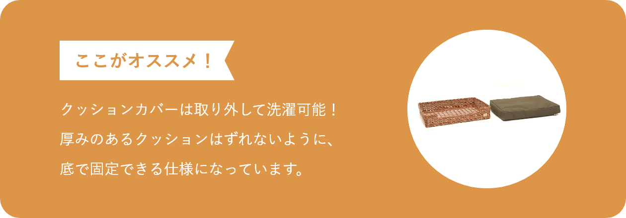 ここがオススメ クッションカバーは取り外して洗濯可能!厚みのあるクッションはずれないように、底で固定できる仕様になっています。