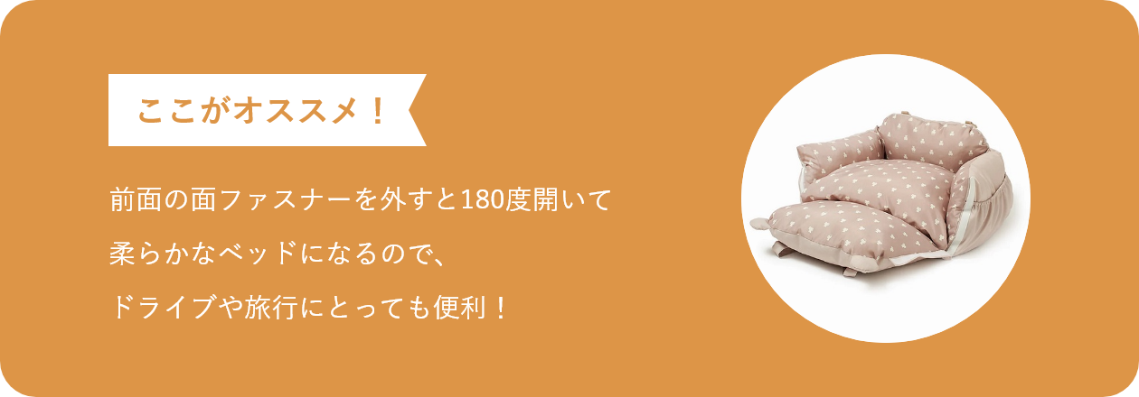 前面の面ファスナーを外すと180度開いて柔らかなベッドになるので、ドライブや旅行にとっても便利!