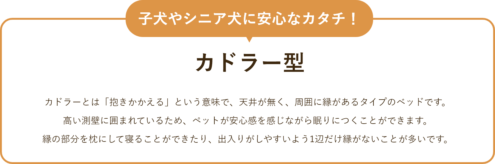 子犬やシニア犬に安心なカタチ!カドラー型カドラーとは「抱きかかえる」という意味で、天井が無く、周囲に縁があるタイプのベッドです。高い測壁に囲まれているため、ペットが安心感を感じながら眠りにつくことができます。縁の部分を枕にして寝ることができたり、出入りがしやすいように1辺だけ縁がないことが多いです。