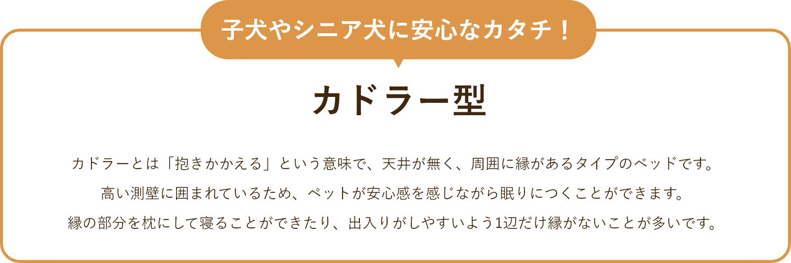 子犬やシニア犬に安心なカタチ！カドラー型カドラーとは「抱きかかえる」という意味で、天井が無く、周囲に縁があるタイプのベッドです。高い測壁に囲まれているため、ペットが安心感を感じながら眠りにつくことができます。縁の部分を枕にして寝ることができたり、出入りがしやすいように1辺だけ縁がないことが多いです。