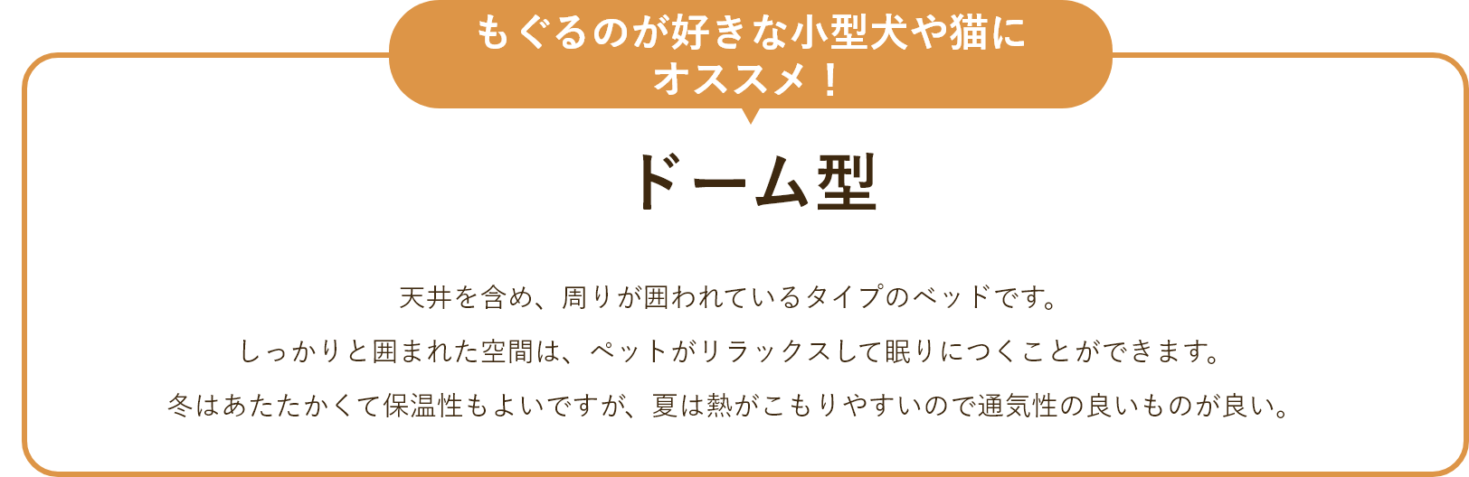 ドーム型 天井を含め、周りが囲われているタイプのベッドです。 しっかりと囲まれた空間は、ペットがリラックスして眠りにつくことができます。冬はあたたかくて保温性もよいですが、夏は熱がこもりやすいので通気性の良いものが良い。