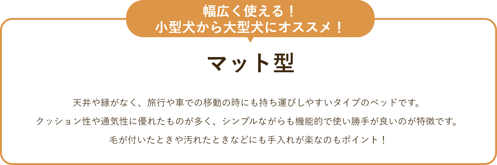 マット型 天井や縁がなく、旅行や車での移動の時にも持ち運びしやすいタイプのベッドです。 クッション性や通気性に優れたものが多く、シンプルながらも機能的で使い勝手が良いのが特徴です。毛が付いたときや汚れたときなども手入れが楽なのもポイント!