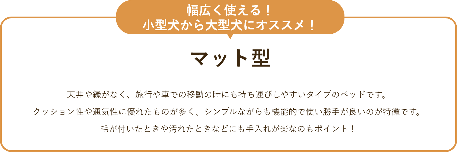 マット型 天井や縁がなく、旅行や車での移動の時にも持ち運びしやすいタイプのベッドです。 クッション性や通気性に優れたものが多く、シンプルながらも機能的で使い勝手が良いのが特徴です。毛が付いたときや汚れたときなども手入れが楽なのもポイント！