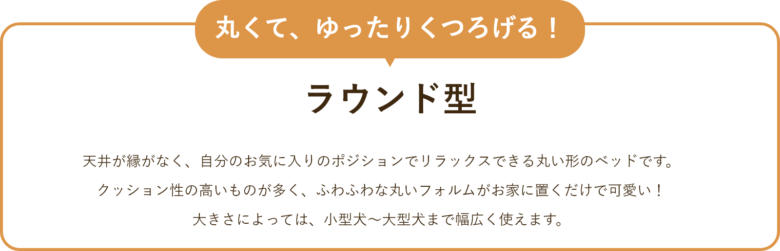 ラウンド型 天井が縁がなく、自分のお気に入りのポジションでリラックスできる丸い形のベッドです。クッション性の高いものが多く、ふわふわな丸いフォルムがお家に置くだけで可愛い!大きさによっては、小型犬~大型犬まで幅広く使えます。