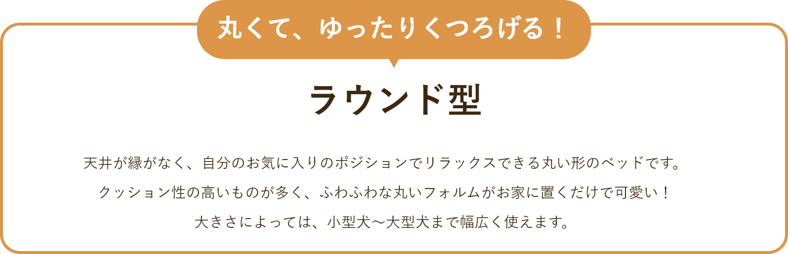 ラウンド型 　天井が縁がなく、自分のお気に入りのポジションでリラックスできる丸い形のベッドです。クッション性の高いものが多く、ふわふわな丸いフォルムがお家に置くだけで可愛い！大きさによっては、小型犬～大型犬まで幅広く使えます。